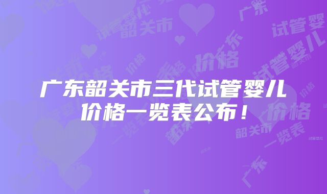 广东韶关市三代试管婴儿价格一览表公布!