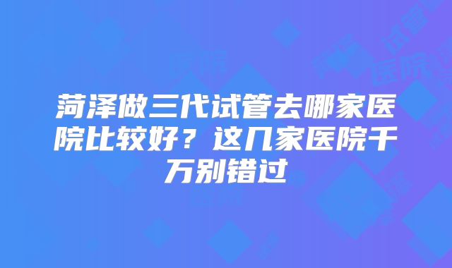 菏泽做三代试管去哪家医院比较好?这几家医院千万别错过