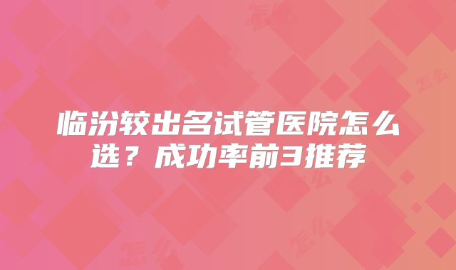 临汾较出名试管医院怎么选?成功率前3推荐