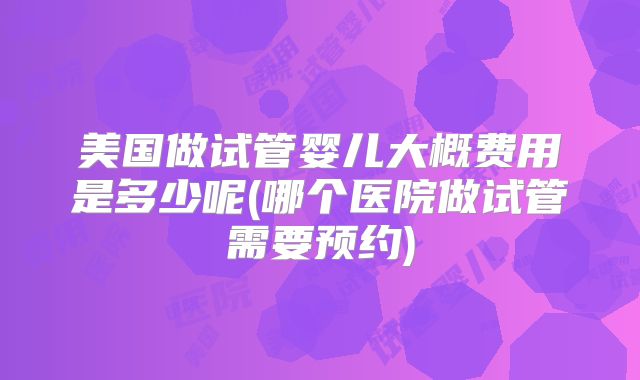 美国做试管婴儿大概费用是多少呢(哪个医院做试管需要预约)