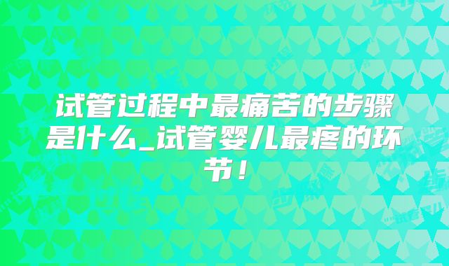 试管过程中最痛苦的步骤是什么_试管婴儿最疼的环节！