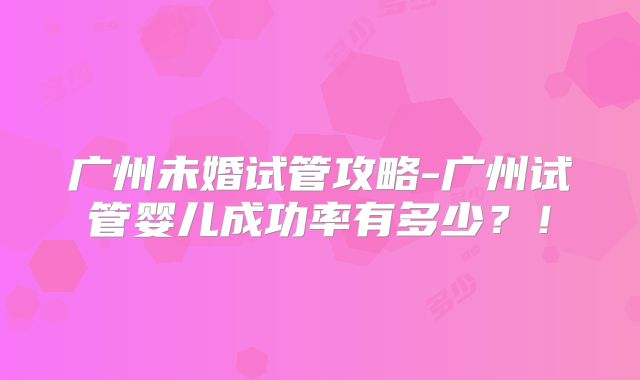 广州未婚试管攻略-广州试管婴儿成功率有多少?!