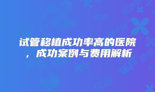 试管移植成功率高的医院，成功案例与费用解析