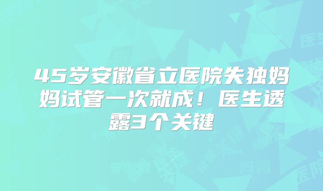 45岁安徽省立医院失独妈妈试管一次就成!医生透露3个关键