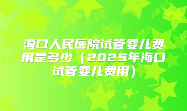 海口人民医院试管婴儿费用是多少(2025年海口试管婴儿费用)