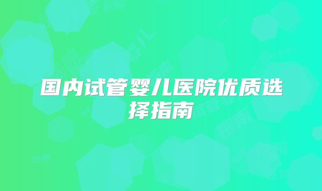 国内试管婴儿医院优质选择指南