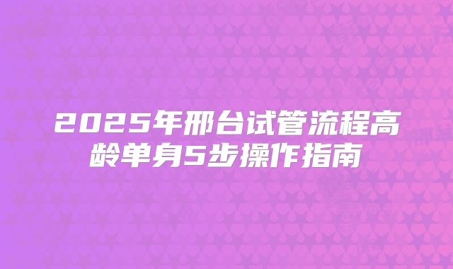 2025年邢台试管流程高龄单身5步操作指南