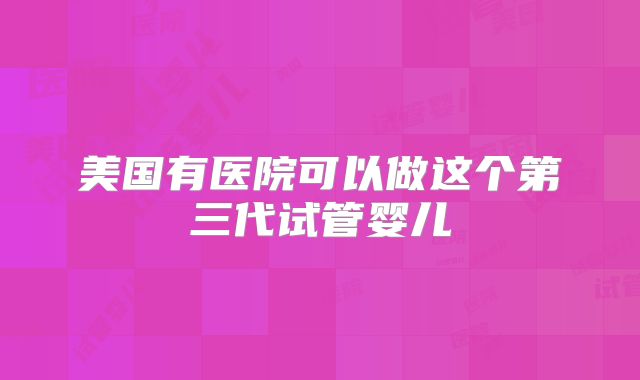 美国有医院可以做这个第三代试管婴儿