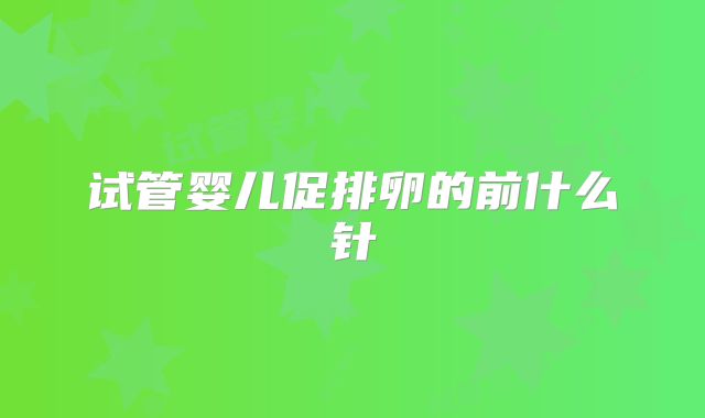 试管婴儿促排卵的前什么针