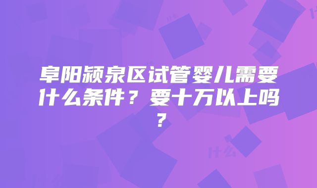 阜阳颍泉区试管婴儿需要什么条件？要十万以上吗？