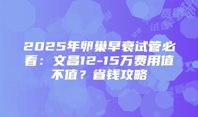 2025年卵巢早衰试管必看:文昌12-15万费用值不值?省钱攻略