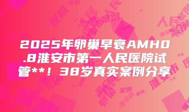 2025年卵巢早衰AMH0.8淮安市第一人民医院试管**!38岁真实案例分享