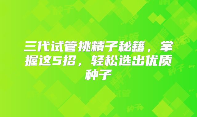 三代试管挑精子秘籍,掌握这5招,轻松选出优质种子