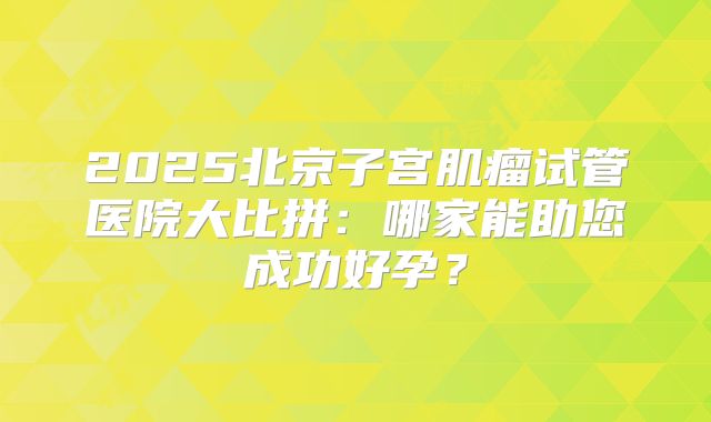 2025北京子宫肌瘤试管医院大比拼:哪家能助您成功好孕?