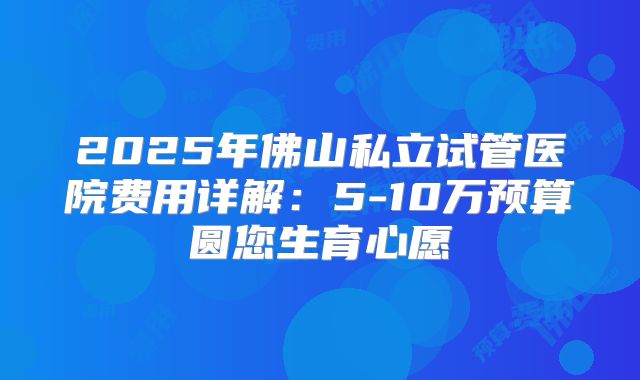 2025年佛山私立试管医院费用详解：5-10万预算圆您生育心愿