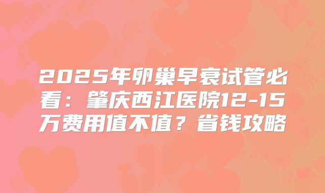 2025年卵巢早衰试管必看:肇庆西江医院12-15万费用值不值?省钱攻略