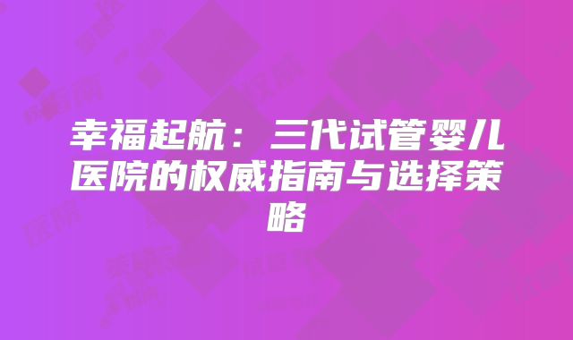 幸福起航:三代试管婴儿医院的权威指南与选择策略