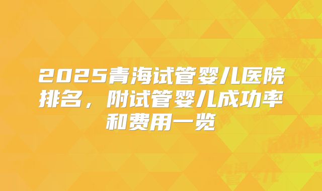 2025青海试管婴儿医院排名，附试管婴儿成功率和费用一览
