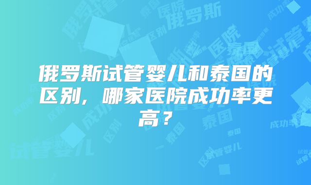俄罗斯试管婴儿和泰国的区别, 哪家医院成功率更高？