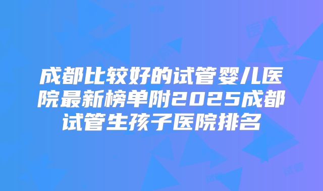 成都比较好的试管婴儿医院最新榜单附2025成都试管生孩子医院排名