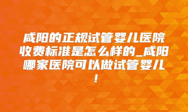 咸阳的正规试管婴儿医院收费标准是怎么样的_咸阳哪家医院可以做试管婴儿！
