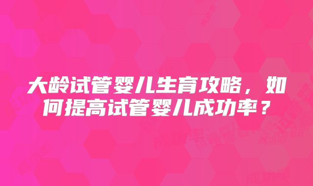 大龄试管婴儿生育攻略,如何提高试管婴儿成功率?