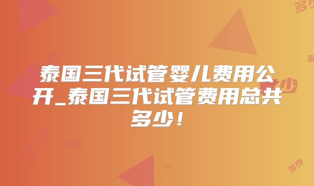 泰国三代试管婴儿费用公开_泰国三代试管费用总共多少！