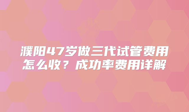 濮阳47岁做三代试管费用怎么收？成功率费用详解