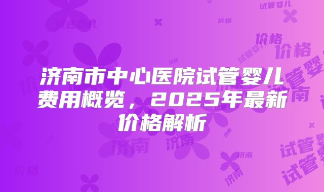 济南市中心医院试管婴儿费用概览,2025年最新价格解析