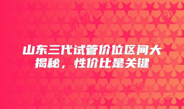 山东三代试管价位区间大揭秘,性价比是关键