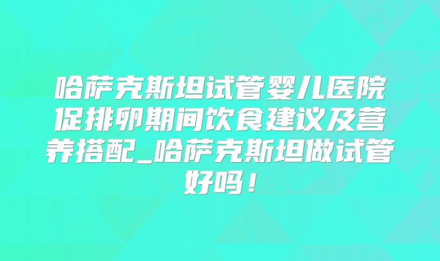 哈萨克斯坦试管婴儿医院促排卵期间饮食建议及营养搭配_哈萨克斯坦做试管好吗!