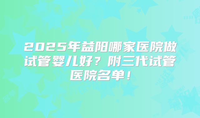2025年益阳哪家医院做试管婴儿好？附三代试管医院名单！
