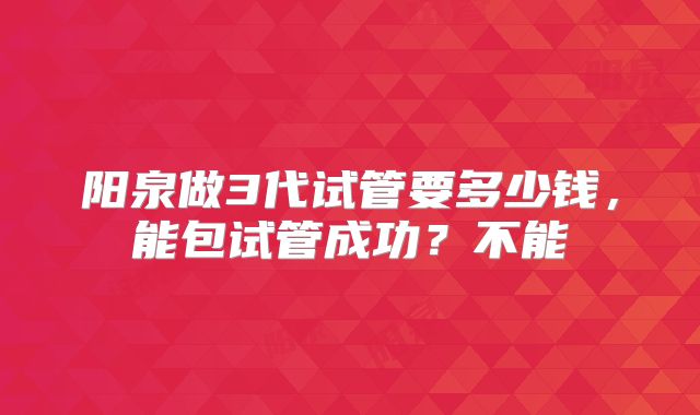 阳泉做3代试管要多少钱,能包试管成功?不能