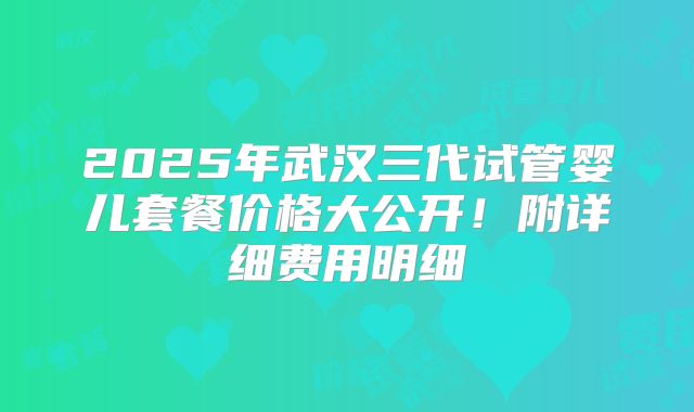 2025年武汉三代试管婴儿套餐价格大公开!附详细费用明细