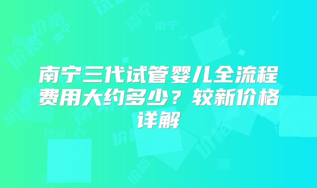 南宁三代试管婴儿全流程费用大约多少?较新价格详解