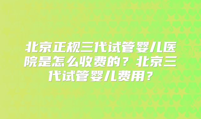 北京正规三代试管婴儿医院是怎么收费的?北京三代试管婴儿费用?