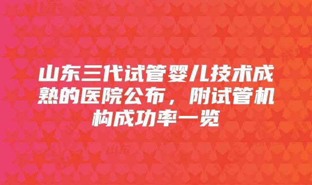 山东三代试管婴儿技术成熟的医院公布,附试管机构成功率一览