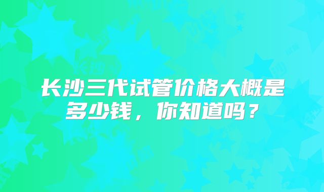 长沙三代试管价格大概是多少钱,你知道吗?