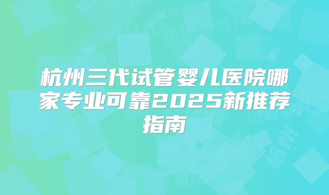 杭州三代试管婴儿医院哪家专业可靠2025新推荐指南