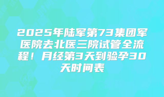 2025年陆军第73集团军医院去北医三院试管全流程!月经第3天到验孕30天时间表