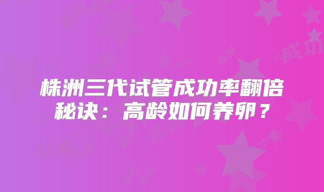 株洲三代试管成功率翻倍秘诀：高龄如何养卵？