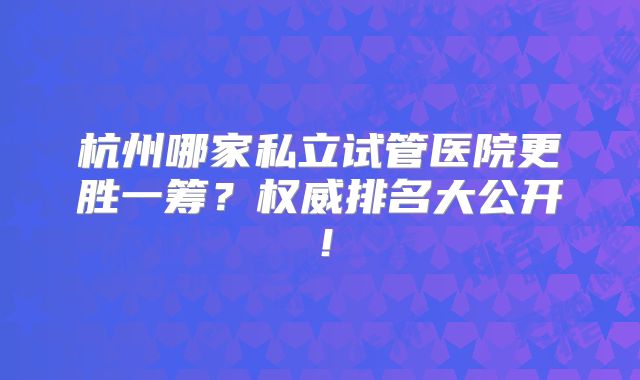 杭州哪家私立试管医院更胜一筹？权威排名大公开！