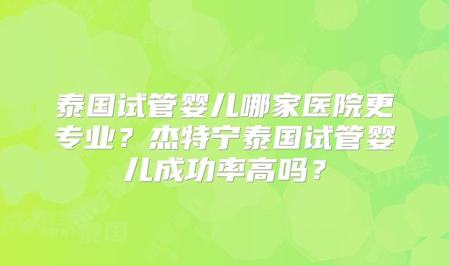 泰国试管婴儿哪家医院更专业?杰特宁泰国试管婴儿成功率高吗?