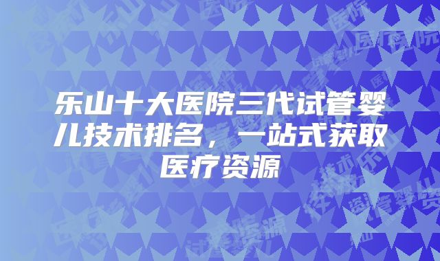 乐山十大医院三代试管婴儿技术排名，一站式获取医疗资源