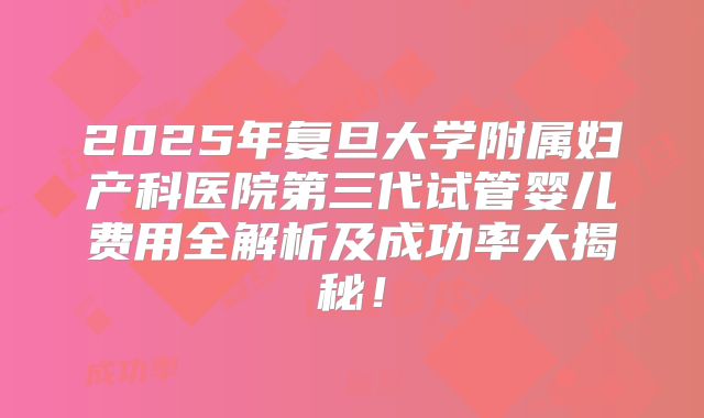 2025年复旦大学附属妇产科医院第三代试管婴儿费用全解析及成功率大揭秘!