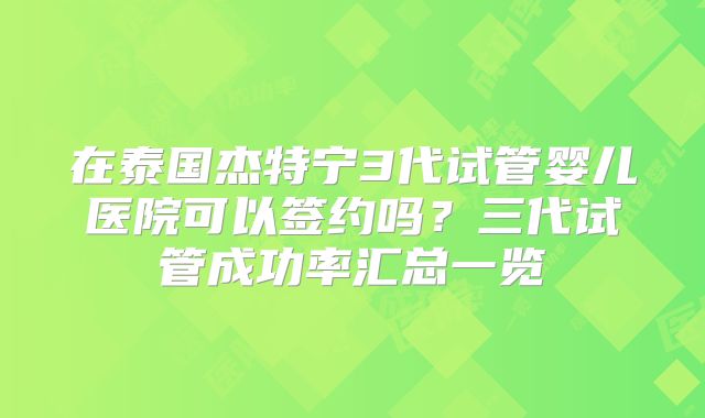 在泰国杰特宁3代试管婴儿医院可以签约吗？三代试管成功率汇总一览