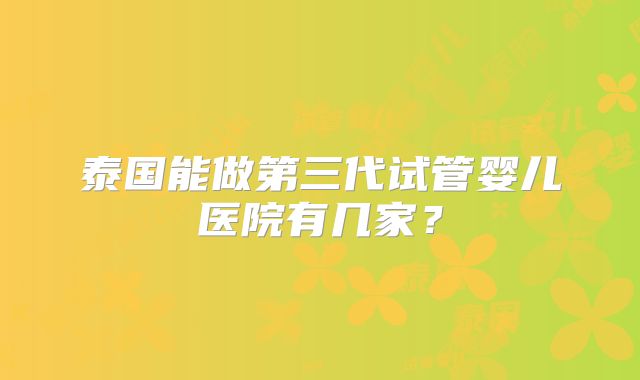 泰国能做第三代试管婴儿医院有几家?