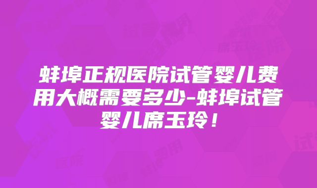 蚌埠正规医院试管婴儿费用大概需要多少-蚌埠试管婴儿席玉玲！