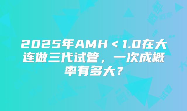 2025年AMH<1.0在大连做三代试管,一次成概率有多大?