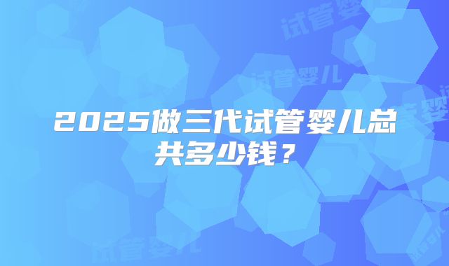 2025做三代试管婴儿总共多少钱?
